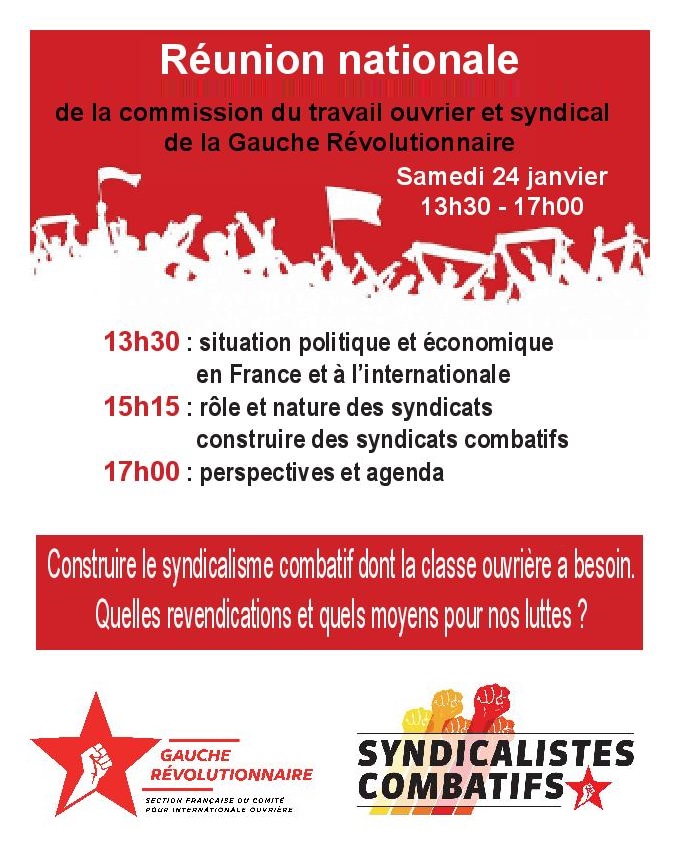 Réunion nationale de la commission du travail ouvrier et syndical de la Gauche Révolutionnaire
Samedi 24 janvier
13h30 - 17h00
13h30 : situation politique et économique en France et à l'i nternational
15h15 : rôle et nature des syndicats – comment construire des syndicats combatifs
17h00 : perspectives et agenda

Construire le syndicalisme combatif dont la classe ouvrière a besoin.
Quelles revendications et quels moyens pour nos luttes ?